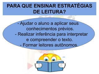 PARA QUE ENSINAR ESTRATÉGIAS
DE LEITURA?
- Ajudar o aluno a aplicar seus
conhecimentos prévios.
- Realizar inferência para interpretar
e compreender o texto.
- Formar leitores autônomos.
 
