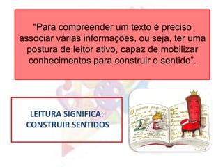 “Para compreender um texto é preciso
associar várias informações, ou seja, ter uma
postura de leitor ativo, capaz de mobilizar
conhecimentos para construir o sentido”.
LEITURA SIGNIFICA:
CONSTRUIR SENTIDOS
 