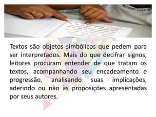 Textos são objetos simbólicos que pedem para
ser interpretados. Mais do que decifrar signos,
leitores procuram entender de que tratam os
textos, acompanhando seu encadeamento e
progressão, analisando suas implicações,
aderindo ou não às proposições apresentadas
por seus autores.
 