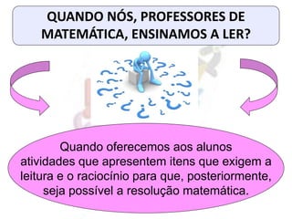 QUANDO NÓS, PROFESSORES DE
MATEMÁTICA, ENSINAMOS A LER?
Quando oferecemos aos alunos
atividades que apresentem itens que exigem a
leitura e o raciocínio para que, posteriormente,
seja possível a resolução matemática.
 