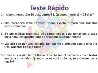 7
1) Alguns meses têm 30 dias, outros 31. Quantos meses têm 28 dias?
2) Um fazendeiro tinha 17 vacas. Todas, exceto 9, morreram. Quantas
vacas sobraram?
3) Se um médico receitasse três comprimidos para tomar um a cada
meia hora, em quanto tempo acabariam os comprimidos?
4) Vão dez bois por uma estrada. De repente o primeiro para e olha pra
trás. Quantos bois ele conta?
5) Uma certa região tem 3 ilhas e cada ilha tem 3 palmeiras com 3 frutos
em cada uma delas. Quantos cocos você colheria, se estivesse nesta
região?
 