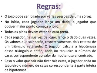 • O jogo pode ser jogado por várias pessoas de uma só vez.
• No início, cada jogador lança um dado, o jogador que
obtiver maior ponto começa o jogo.
• Todos os pinos devem estar na casa preta.
• Cada jogador, na sua vez de jogar, lança o dado duas vezes.
Os valores que sair serão, respectivamente, dois catetos de
um triângulo retângulo. O jogador calcula a hipotenusa
desse triângulo e então, anda no tabuleiro o número de
casas correspondente ao valor da hipotenusa encontrado.
• Caso o valor que sair não tiver raiz exata, o jogador anda no
tabuleiro o número de casas correspondente à parte inteira
da hipotenusa.
 