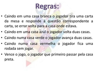 • Caindo em uma casa branca o jogador tira uma carta
da mesa e responde à questão correspondente a
carta, se errar volta para a casa onde estava.
• Caindo em uma casa azul o jogador volta duas casas.
• Caindo numa casa verde o jogador avança duas casas.
• Caindo numa casa vermelha o jogador fica uma
rodada sem jogar.
• Vence o jogo, o jogador que primeiro passar pela casa
preta.
 