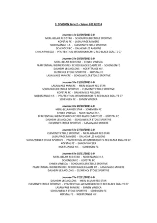 3. DIVISION Série 2 – Saison 2013/2014
Journee 1 le 22/09/2013 à 0
MERL-BELAIR RED STAR - SCHOUWEILER ETOILE SPORTIVE
KOPSTAL FC - LASAUVAGE MINIERE
NOERTZANGE H.F. - CLEMENCY ETOILE SPORTIVE
SCHENGEN FC - DALHEIM LES AIGLONS
EHNEN VINESCA - PFAFFENTHAL-WEIMERSKIRCH FC RED BLACK EGALITE 07
Journee 2 le 29/09/2013 à 0
MERL-BELAIR RED STAR - EHNEN VINESCA
PFAFFENTHAL-WEIMERSKIRCH FC RED BLACK EGALITE 07 - SCHENGEN FC
DALHEIM LES AIGLONS - NOERTZANGE H.F.
CLEMENCY ETOILE SPORTIVE - KOPSTAL FC
LASAUVAGE MINIERE - SCHOUWEILER ETOILE SPORTIVE
Journee 3 le 13/10/2013 à 0
LASAUVAGE MINIERE - MERL-BELAIR RED STAR
SCHOUWEILER ETOILE SPORTIVE - CLEMENCY ETOILE SPORTIVE
KOPSTAL FC - DALHEIM LES AIGLONS
NOERTZANGE H.F. - PFAFFENTHAL-WEIMERSKIRCH FC RED BLACK EGALITE 07
SCHENGEN FC - EHNEN VINESCA
Journee 4 le 20/10/2013 à 0
MERL-BELAIR RED STAR - SCHENGEN FC
EHNEN VINESCA - NOERTZANGE H.F.
PFAFFENTHAL-WEIMERSKIRCH FC RED BLACK EGALITE 07 - KOPSTAL FC
DALHEIM LES AIGLONS - SCHOUWEILER ETOILE SPORTIVE
CLEMENCY ETOILE SPORTIVE - LASAUVAGE MINIERE
Journee 5 le 27/10/2013 à 0
CLEMENCY ETOILE SPORTIVE - MERL-BELAIR RED STAR
LASAUVAGE MINIERE - DALHEIM LES AIGLONS
SCHOUWEILER ETOILE SPORTIVE - PFAFFENTHAL-WEIMERSKIRCH FC RED BLACK EGALITE 07
KOPSTAL FC - EHNEN VINESCA
NOERTZANGE H.F. - SCHENGEN FC
Journee 6 le 10/11/2013 à 0
MERL-BELAIR RED STAR - NOERTZANGE H.F.
SCHENGEN FC - KOPSTAL FC
EHNEN VINESCA - SCHOUWEILER ETOILE SPORTIVE
PFAFFENTHAL-WEIMERSKIRCH FC RED BLACK EGALITE 07 - LASAUVAGE MINIERE
DALHEIM LES AIGLONS - CLEMENCY ETOILE SPORTIVE
Journee 7 le 17/11/2013 à 0
DALHEIM LES AIGLONS - MERL-BELAIR RED STAR
CLEMENCY ETOILE SPORTIVE - PFAFFENTHAL-WEIMERSKIRCH FC RED BLACK EGALITE 07
LASAUVAGE MINIERE - EHNEN VINESCA
SCHOUWEILER ETOILE SPORTIVE - SCHENGEN FC
KOPSTAL FC - NOERTZANGE H.F.
 