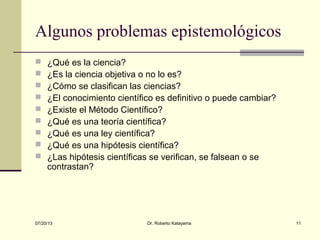 07/20/13 Dr. Roberto Katayama 11
Algunos problemas epistemológicos
 ¿Qué es la ciencia?
 ¿Es la ciencia objetiva o no lo es?
 ¿Cómo se clasifican las ciencias?
 ¿El conocimiento científico es definitivo o puede cambiar?
 ¿Existe el Método Científico?
 ¿Qué es una teoría científica?
 ¿Qué es una ley científica?
 ¿Qué es una hipótesis científica?
 ¿Las hipótesis científicas se verifican, se falsean o se
contrastan?
 