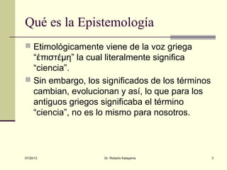 07/20/13 Dr. Roberto Katayama 3
Qué es la Epistemología
 Etimológicamente viene de la voz griega
“έπιστέμη” la cual literalmente significa
“ciencia”.
 Sin embargo, los significados de los términos
cambian, evolucionan y así, lo que para los
antiguos griegos significaba el término
“ciencia”, no es lo mismo para nosotros.
 
