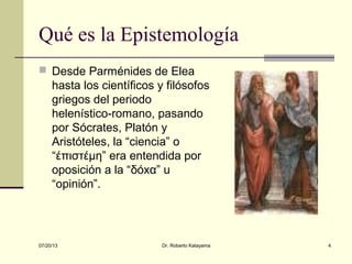 07/20/13 Dr. Roberto Katayama 4
Qué es la Epistemología
 Desde Parménides de Elea
hasta los científicos y filósofos
griegos del periodo
helenístico-romano, pasando
por Sócrates, Platón y
Aristóteles, la “ciencia” o
“έπιστέμη” era entendida por
oposición a la “δόxα” u
“opinión”.
 