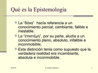 07/20/13 Dr. Roberto Katayama 5
Qué es la Epistemología
 La “δόxα” hacía referencia a un
conocimiento parcial, cambiante, falible e
inestable.
 La “έπιστέμη”, por su parte, aludía a un
conocimiento pleno, absoluto, infalible e
inconmobible.
 Esta distinción tenía como supuesto que la
verdadera realidad era incambiante,
absoluta e inconmobible.
 