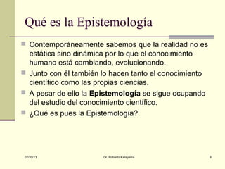 07/20/13 Dr. Roberto Katayama 6
Qué es la Epistemología
 Contemporáneamente sabemos que la realidad no es
estática sino dinámica por lo que el conocimiento
humano está cambiando, evolucionando.
 Junto con él también lo hacen tanto el conocimiento
científico como las propias ciencias.
 A pesar de ello la Epistemología se sigue ocupando
del estudio del conocimiento científico.
 ¿Qué es pues la Epistemología?
 