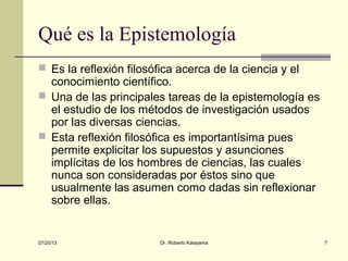 07/20/13 Dr. Roberto Katayama 7
Qué es la Epistemología
 Es la reflexión filosófica acerca de la ciencia y el
conocimiento científico.
 Una de las principales tareas de la epistemología es
el estudio de los métodos de investigación usados
por las diversas ciencias.
 Esta reflexión filosófica es importantísima pues
permite explicitar los supuestos y asunciones
implícitas de los hombres de ciencias, las cuales
nunca son consideradas por éstos sino que
usualmente las asumen como dadas sin reflexionar
sobre ellas.
 