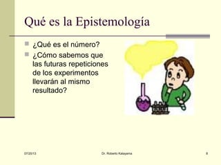 07/20/13 Dr. Roberto Katayama 8
Qué es la Epistemología
 ¿Qué es el número?
 ¿Cómo sabemos que
las futuras repeticiones
de los experimentos
llevarán al mismo
resultado?
 