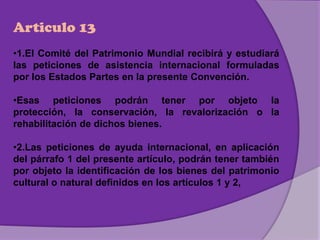Articulo 13
•1.El Comité del Patrimonio Mundial recibirá y estudiará
las peticiones de asistencia internacional formuladas
por los Estados Partes en la presente Convención.
•Esas peticiones podrán tener por objeto la
protección, la conservación, la revalorización o la
rehabilitación de dichos bienes.
•2.Las peticiones de ayuda internacional, en aplicación
del párrafo 1 del presente artículo, podrán tener también
por objeto la identificación de los bienes del patrimonio
cultural o natural definidos en los artículos 1 y 2,
 