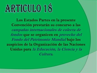 Los Estados Partes en la presente
Convención prestarán su concurso a las
campañas internacionales de colecta de
fondos que se organicen en provecho del
Fondo del Patrimonio Mundial bajo los
auspicios de la Organización de las Naciones
Unidas para la Educación, la Ciencia y la
Cultura.
 