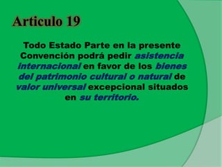 Articulo 19
Todo Estado Parte en la presente
Convención podrá pedir asistencia
internacional en favor de los bienes
del patrimonio cultural o natural de
valor universal excepcional situados
en su territorio.
 