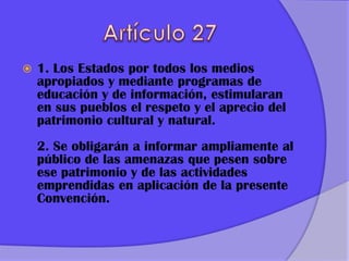  1. Los Estados por todos los medios
apropiados y mediante programas de
educación y de información, estimularan
en sus pueblos el respeto y el aprecio del
patrimonio cultural y natural.
2. Se obligarán a informar ampliamente al
público de las amenazas que pesen sobre
ese patrimonio y de las actividades
emprendidas en aplicación de la presente
Convención.
 