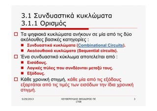 5/29/2013 ΛΕΥΘΕΡΟΥΔΗΣ ΘΕΟΔΩΡΟΣ ΠΕ
1708
3
3.1 Συνδυαστικά κυκλώματα
3.1.1 Ορισμός
o Τα ψηφιακά κυκλώματα ανήκουν σε μία από τις δύο
ακόλουθες βασικές κατηγορίες :
n Συνδυαστικά κυκλώματα (Combinational Circuits).
n Ακολουθιακά κυκλώματα (Sequential circuits).
o Ένα συνδυαστικό κύκλωμα αποτελείται από :
n Εισόδους.
n Λογικές πύλες που συνδέονται μεταξύ τους.
n Εξόδους.
o Κάθε χρονική στιγμή, κάθε μία από τις εξόδους
εξαρτάται από τις τιμές των εισόδων την ίδια χρονική
στιγμή.
 