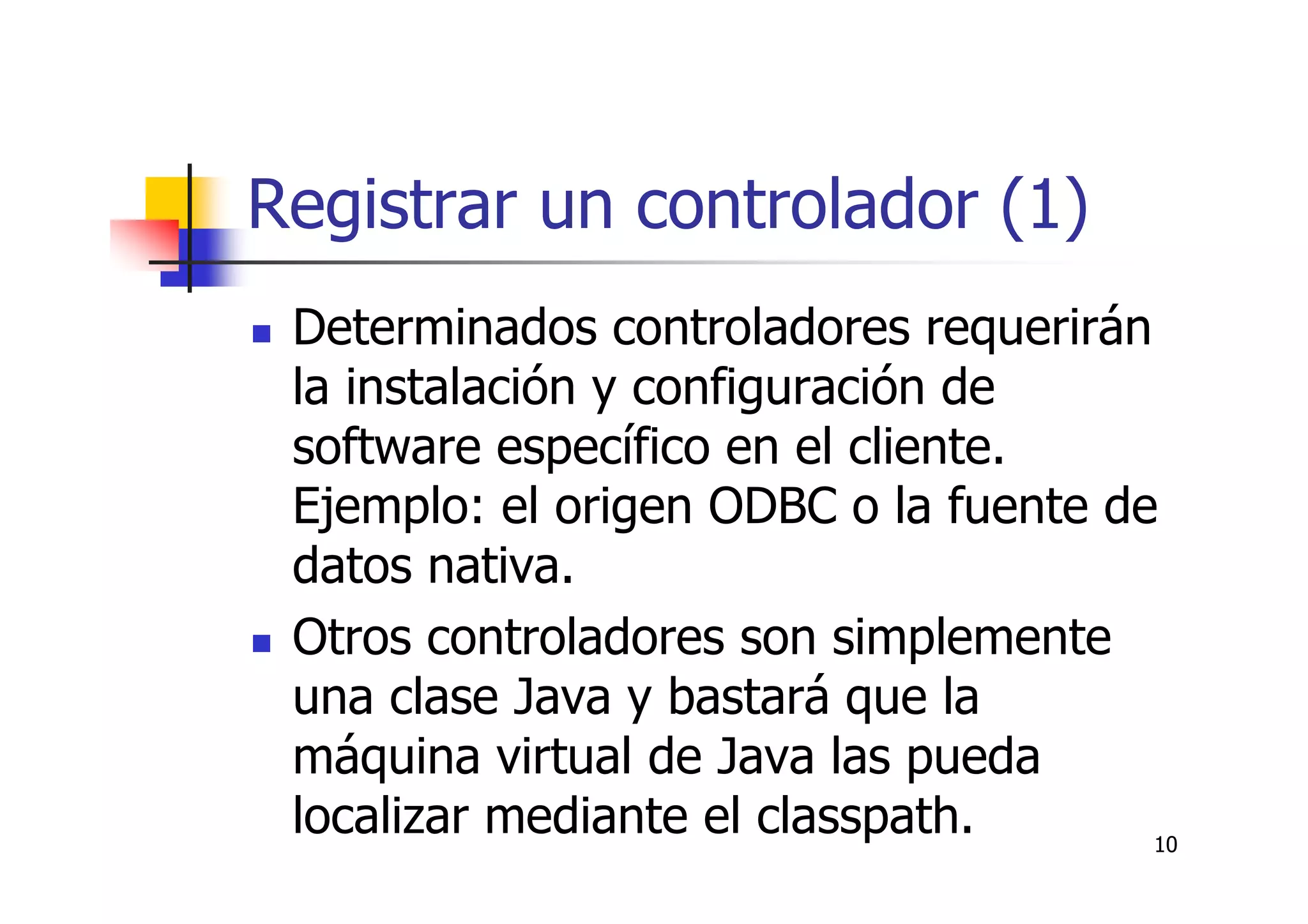 10
Registrar un controlador (1)
Determinados controladores requerirán
la instalación y configuración de
software específico en el cliente.
Ejemplo: el origen ODBC o la fuente de
datos nativa.
Otros controladores son simplemente
una clase Java y bastará que la
máquina virtual de Java las pueda
localizar mediante el classpath.
 