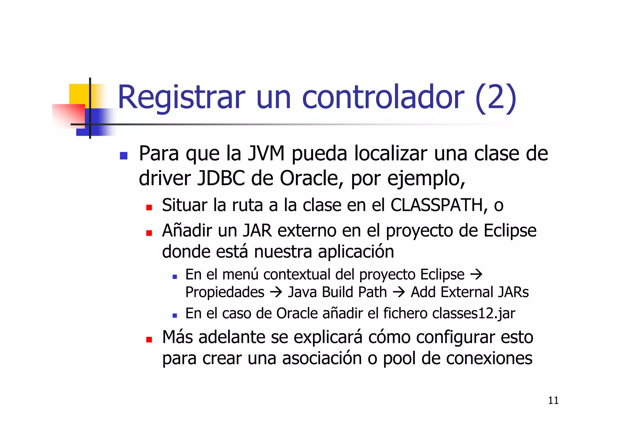 11
Registrar un controlador (2)
Para que la JVM pueda localizar una clase de
driver JDBC de Oracle, por ejemplo,
Situar la ruta a la clase en el CLASSPATH, o
Añadir un JAR externo en el proyecto de Eclipse
donde está nuestra aplicación
En el menú contextual del proyecto Eclipse
Propiedades Java Build Path Add External JARs
En el caso de Oracle añadir el fichero classes12.jar
Más adelante se explicará cómo configurar esto
para crear una asociación o pool de conexiones
 