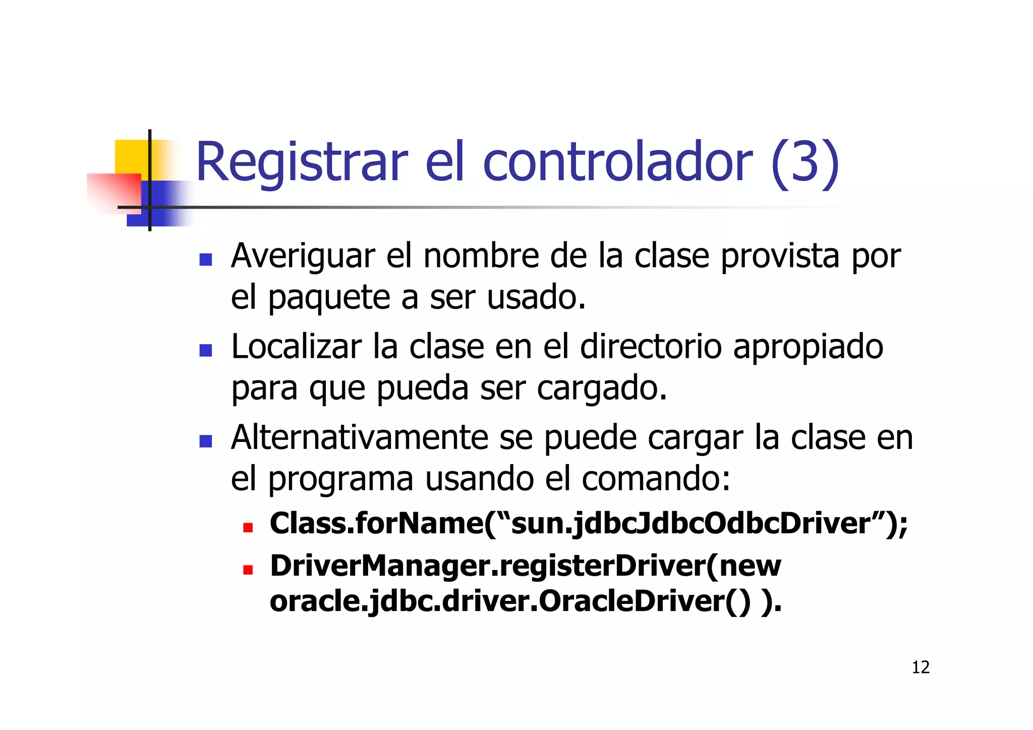 12
Registrar el controlador (3)
Averiguar el nombre de la clase provista por
el paquete a ser usado.
Localizar la clase en el directorio apropiado
para que pueda ser cargado.
Alternativamente se puede cargar la clase en
el programa usando el comando:
Class.forName(“sun.jdbcJdbcOdbcDriver”);
DriverManager.registerDriver(new
oracle.jdbc.driver.OracleDriver() ).
 