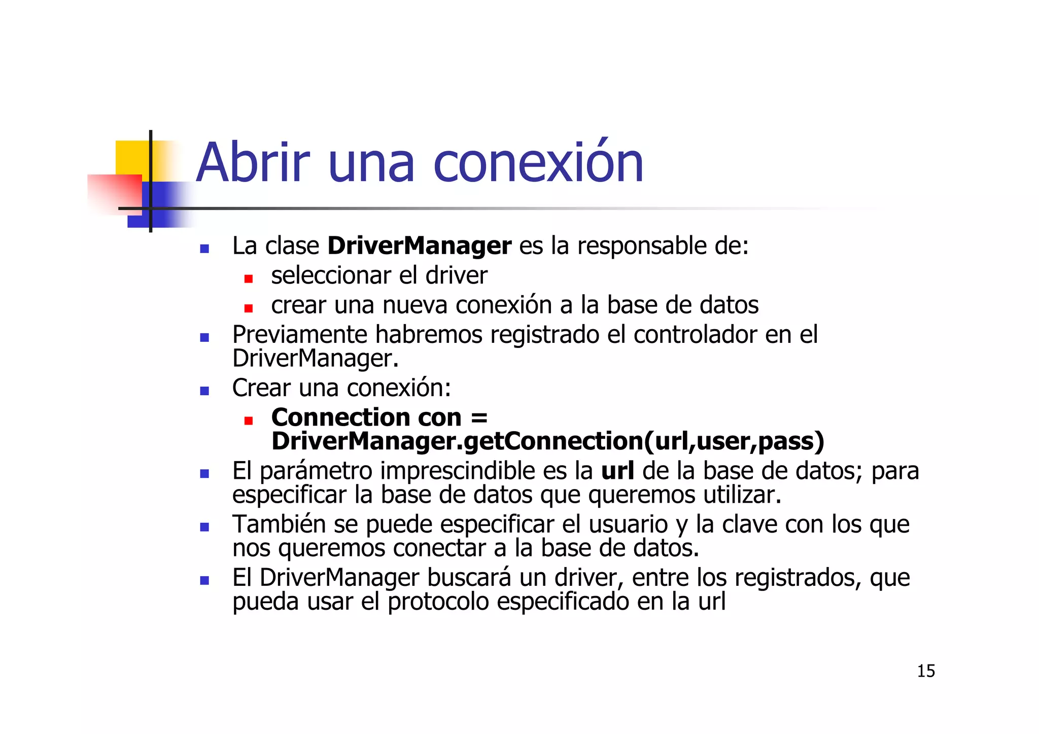 15
Abrir una conexión
La clase DriverManager es la responsable de:
seleccionar el driver
crear una nueva conexión a la base de datos
Previamente habremos registrado el controlador en el
DriverManager.
Crear una conexión:
Connection con =
DriverManager.getConnection(url,user,pass)
El parámetro imprescindible es la url de la base de datos; para
especificar la base de datos que queremos utilizar.
También se puede especificar el usuario y la clave con los que
nos queremos conectar a la base de datos.
El DriverManager buscará un driver, entre los registrados, que
pueda usar el protocolo especificado en la url
 