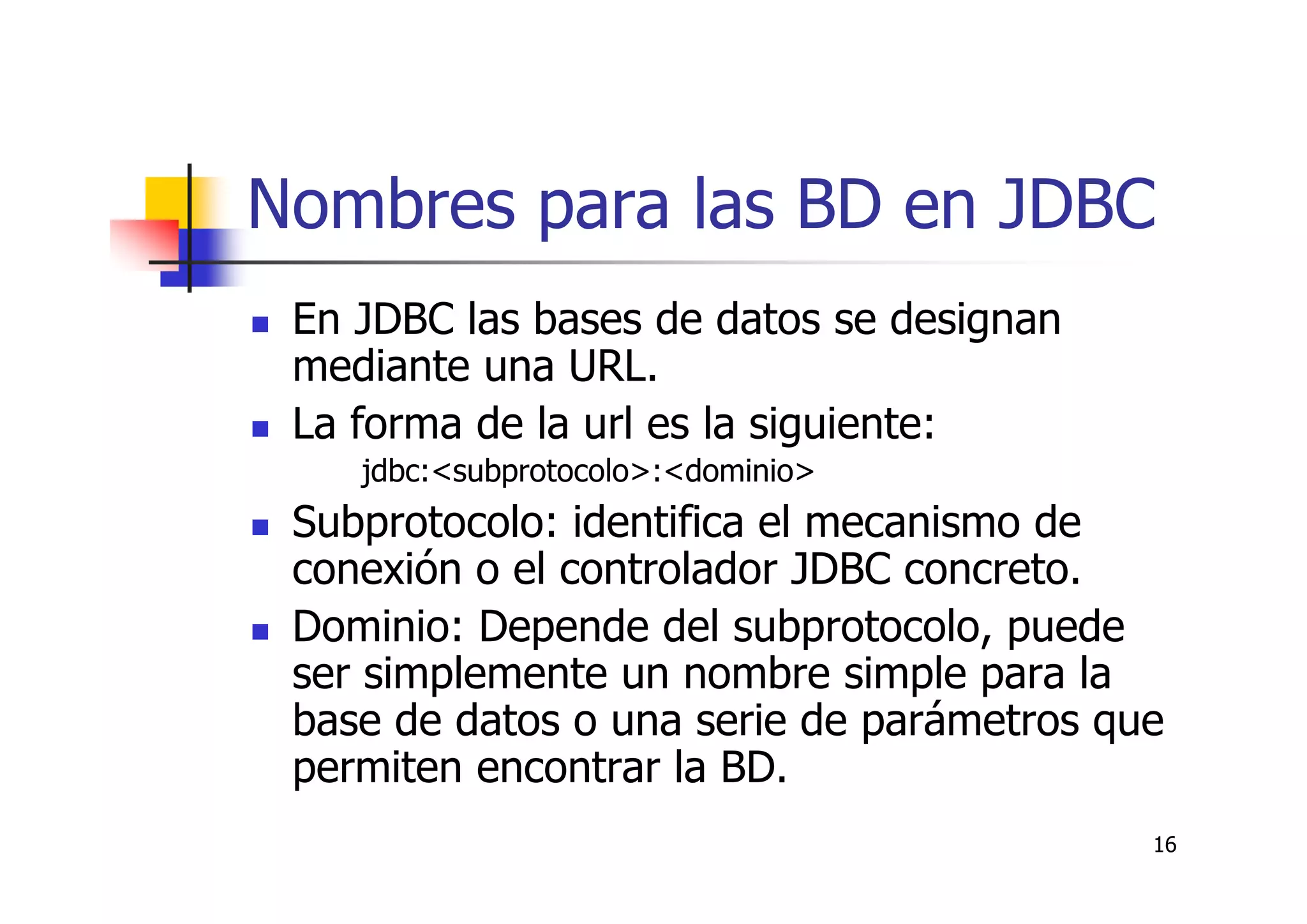16
Nombres para las BD en JDBC
En JDBC las bases de datos se designan
mediante una URL.
La forma de la url es la siguiente:
jdbc:<subprotocolo>:<dominio>
Subprotocolo: identifica el mecanismo de
conexión o el controlador JDBC concreto.
Dominio: Depende del subprotocolo, puede
ser simplemente un nombre simple para la
base de datos o una serie de parámetros que
permiten encontrar la BD.
 