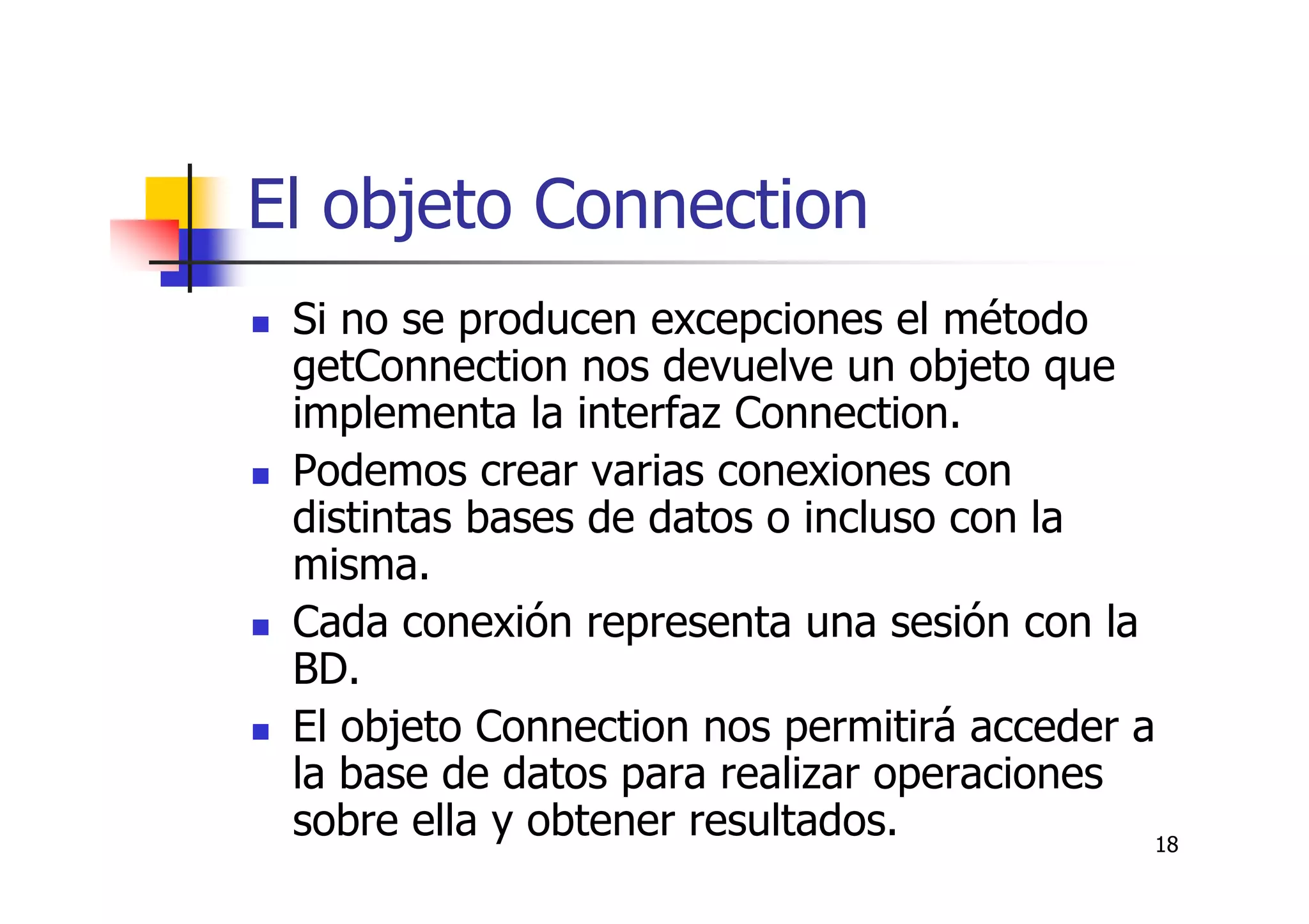18
El objeto Connection
Si no se producen excepciones el método
getConnection nos devuelve un objeto que
implementa la interfaz Connection.
Podemos crear varias conexiones con
distintas bases de datos o incluso con la
misma.
Cada conexión representa una sesión con la
BD.
El objeto Connection nos permitirá acceder a
la base de datos para realizar operaciones
sobre ella y obtener resultados.
 