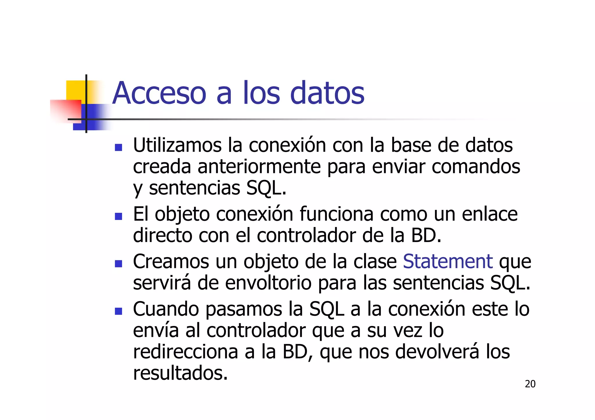 20
Acceso a los datos
Utilizamos la conexión con la base de datos
creada anteriormente para enviar comandos
y sentencias SQL.
El objeto conexión funciona como un enlace
directo con el controlador de la BD.
Creamos un objeto de la clase Statement que
servirá de envoltorio para las sentencias SQL.
Cuando pasamos la SQL a la conexión este lo
envía al controlador que a su vez lo
redirecciona a la BD, que nos devolverá los
resultados.
 