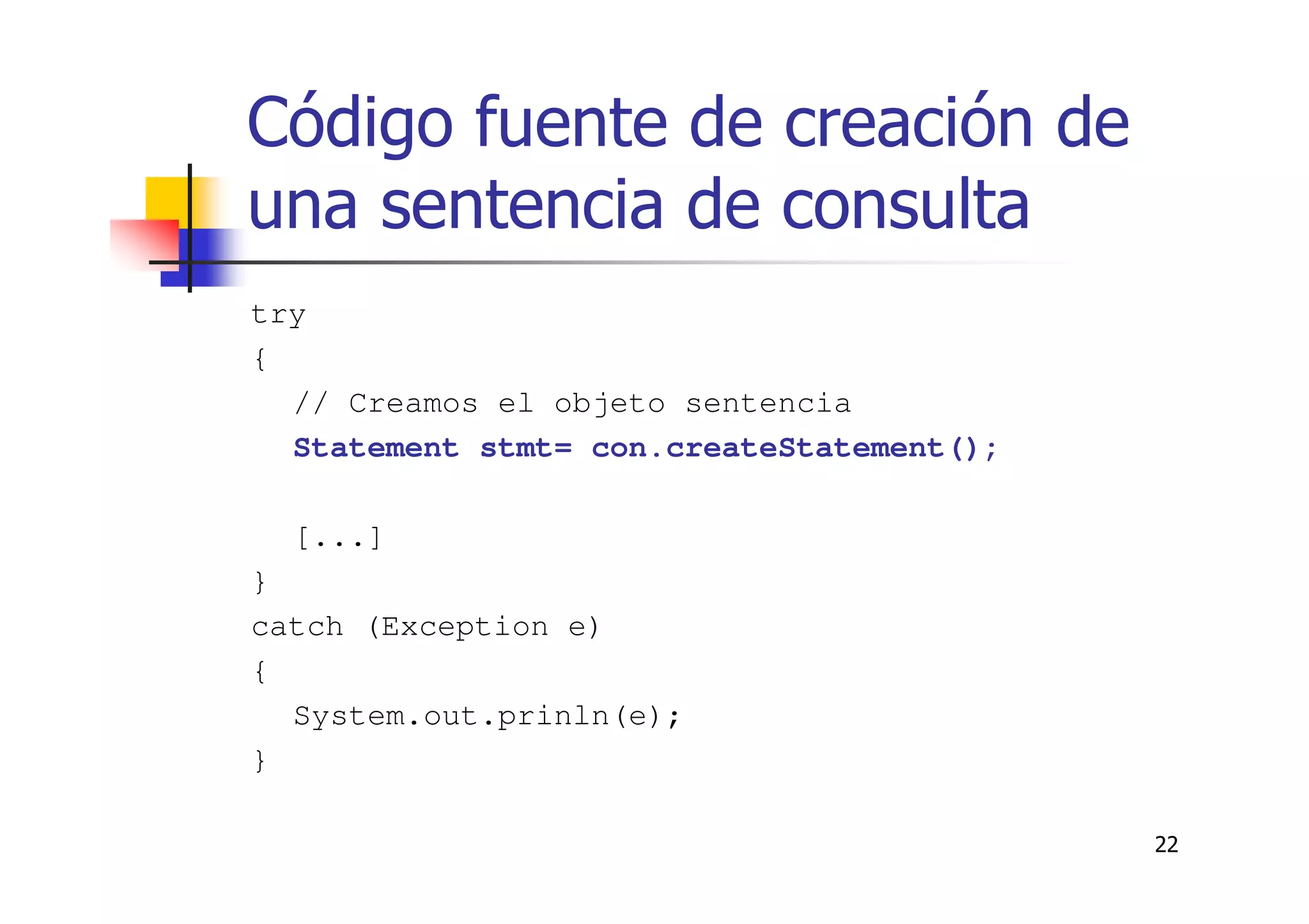 22
Código fuente de creación de
una sentencia de consulta
try
{
// Creamos el objeto sentencia
Statement stmt= con.createStatement();
[...]
}
catch (Exception e)
{
System.out.prinln(e);
}
 