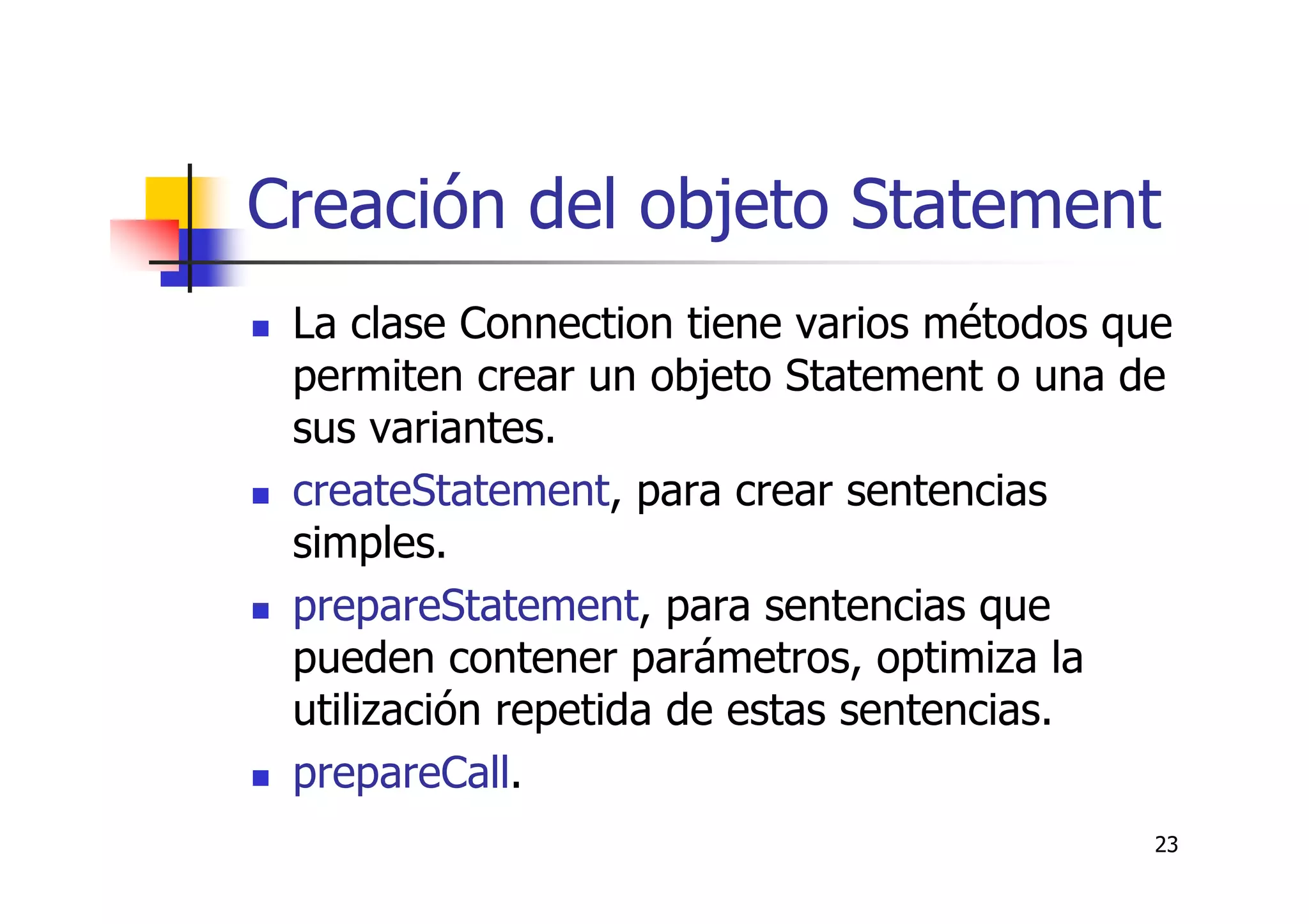 23
Creación del objeto Statement
La clase Connection tiene varios métodos que
permiten crear un objeto Statement o una de
sus variantes.
createStatement, para crear sentencias
simples.
prepareStatement, para sentencias que
pueden contener parámetros, optimiza la
utilización repetida de estas sentencias.
prepareCall.
 
