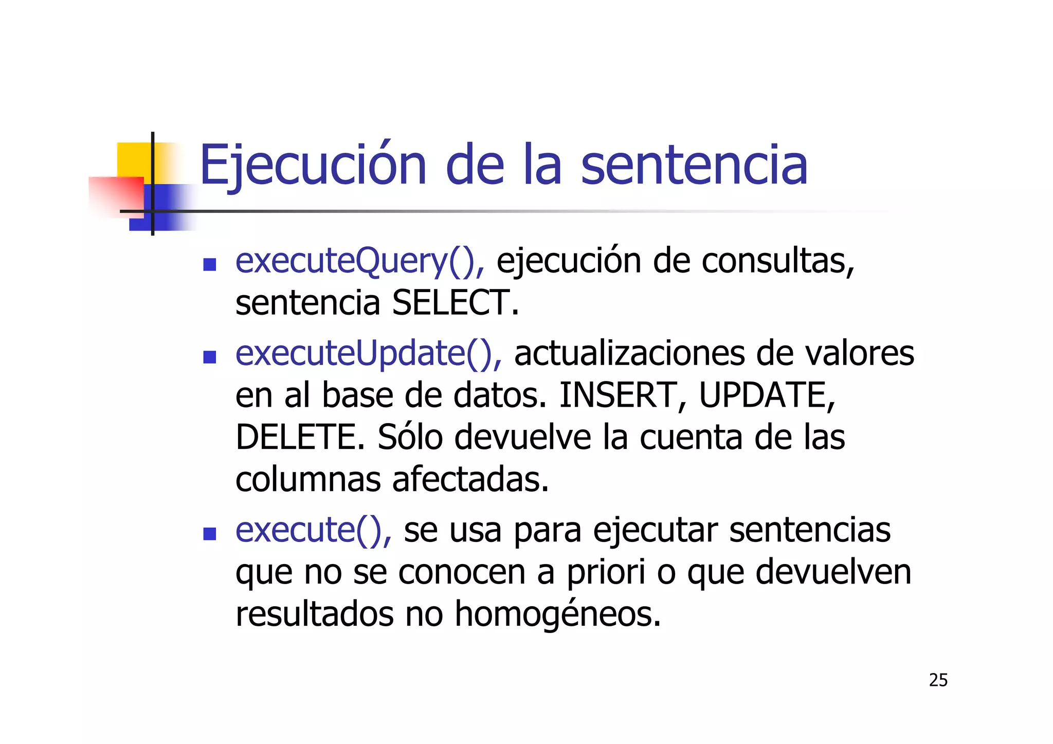 25
Ejecución de la sentencia
executeQuery(), ejecución de consultas,
sentencia SELECT.
executeUpdate(), actualizaciones de valores
en al base de datos. INSERT, UPDATE,
DELETE. Sólo devuelve la cuenta de las
columnas afectadas.
execute(), se usa para ejecutar sentencias
que no se conocen a priori o que devuelven
resultados no homogéneos.
 