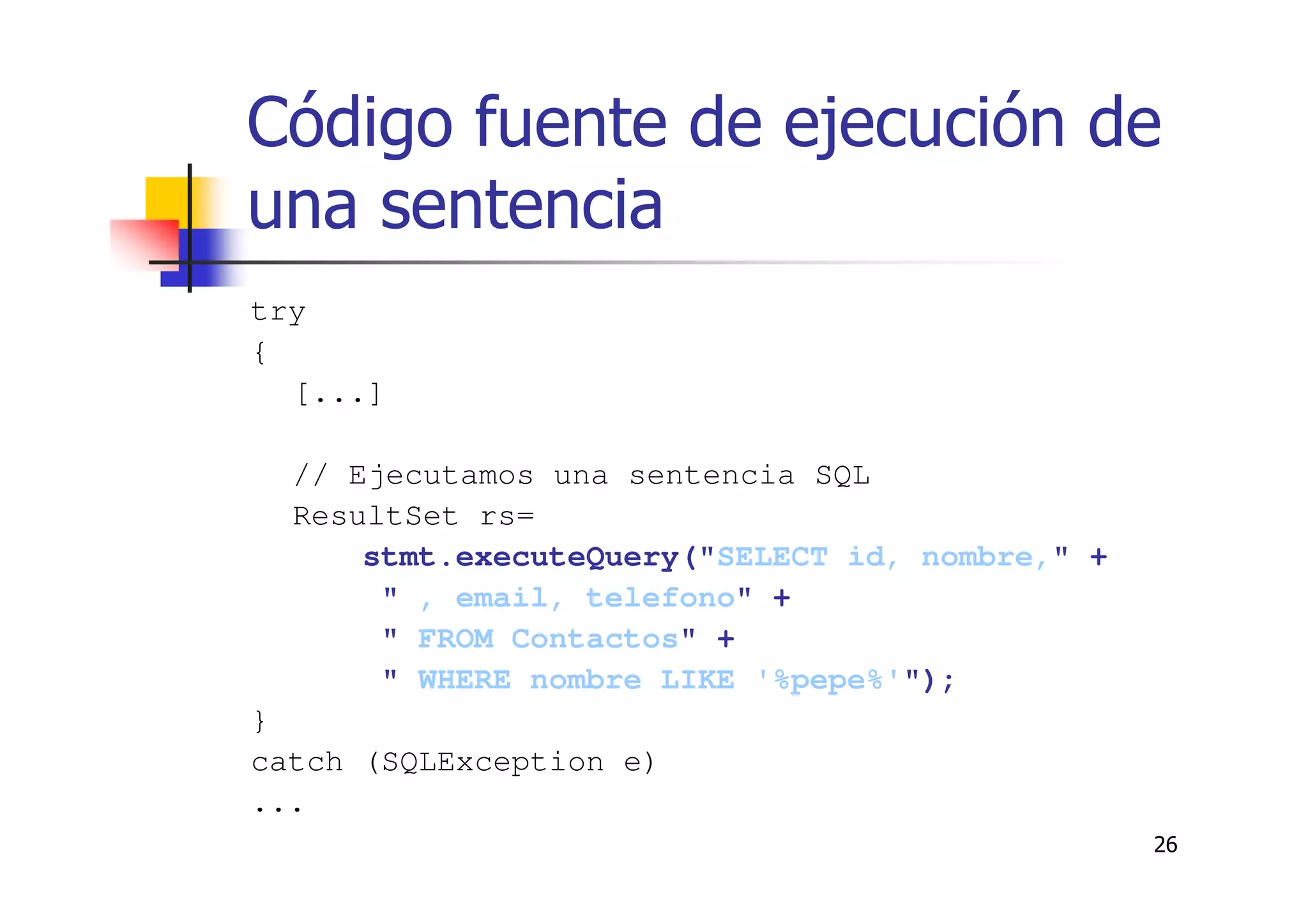 26
Código fuente de ejecución de
una sentencia
try
{
[...]
// Ejecutamos una sentencia SQL
ResultSet rs=
stmt.executeQuery("SELECT id, nombre," +
" , email, telefono" +
" FROM Contactos" +
" WHERE nombre LIKE '%pepe%'");
}
catch (SQLException e)
...
 