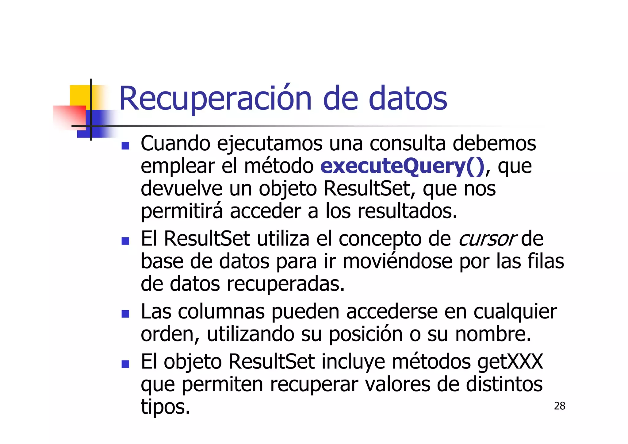 28
Recuperación de datos
Cuando ejecutamos una consulta debemos
emplear el método executeQuery(), que
devuelve un objeto ResultSet, que nos
permitirá acceder a los resultados.
El ResultSet utiliza el concepto de cursor de
base de datos para ir moviéndose por las filas
de datos recuperadas.
Las columnas pueden accederse en cualquier
orden, utilizando su posición o su nombre.
El objeto ResultSet incluye métodos getXXX
que permiten recuperar valores de distintos
tipos.
 