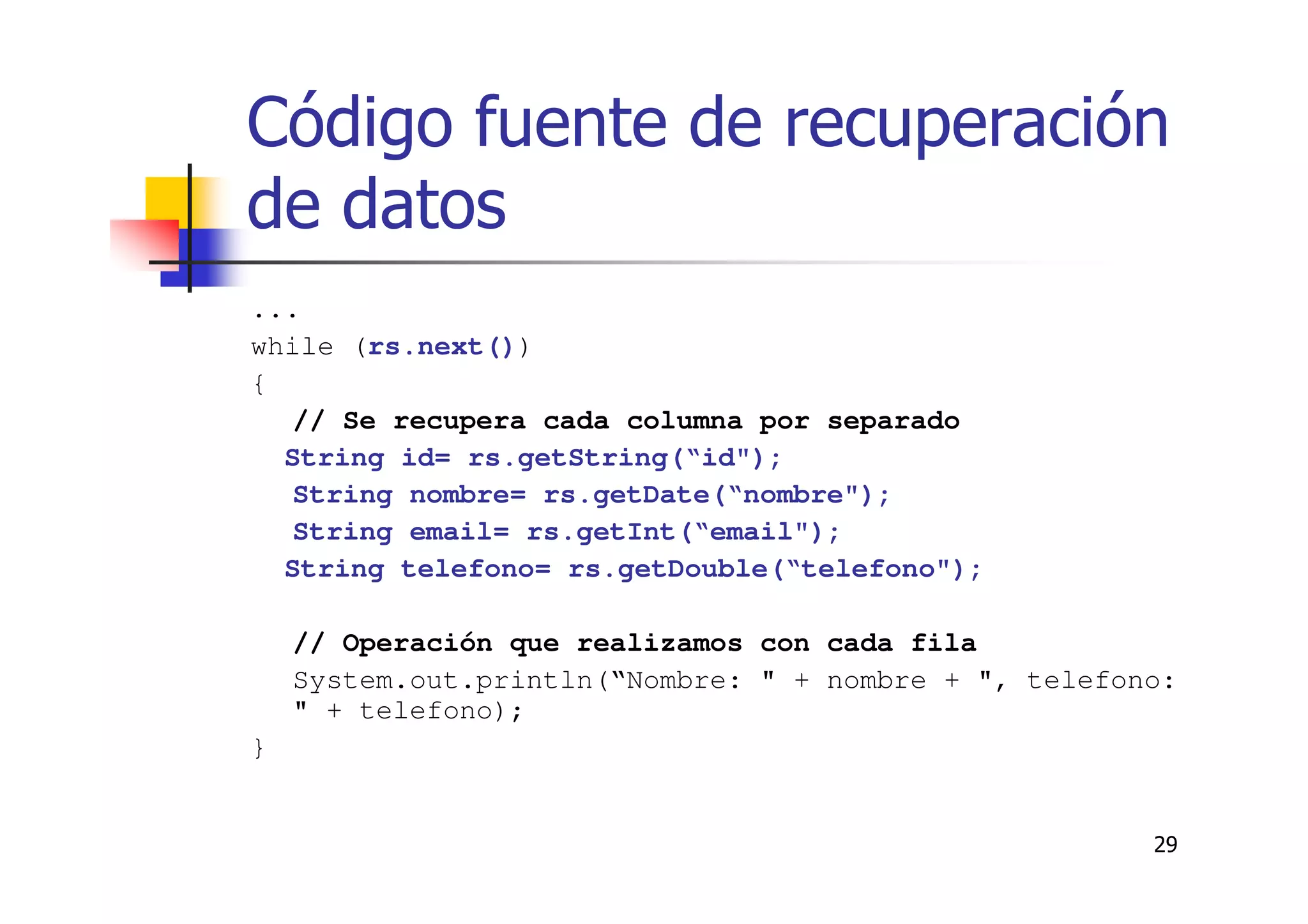 29
Código fuente de recuperación
de datos
...
while (rs.next())
{
// Se recupera cada columna por separado
String id= rs.getString(“id");
String nombre= rs.getDate(“nombre");
String email= rs.getInt(“email");
String telefono= rs.getDouble(“telefono");
// Operación que realizamos con cada fila
System.out.println(“Nombre: " + nombre + ", telefono:
" + telefono);
}
 