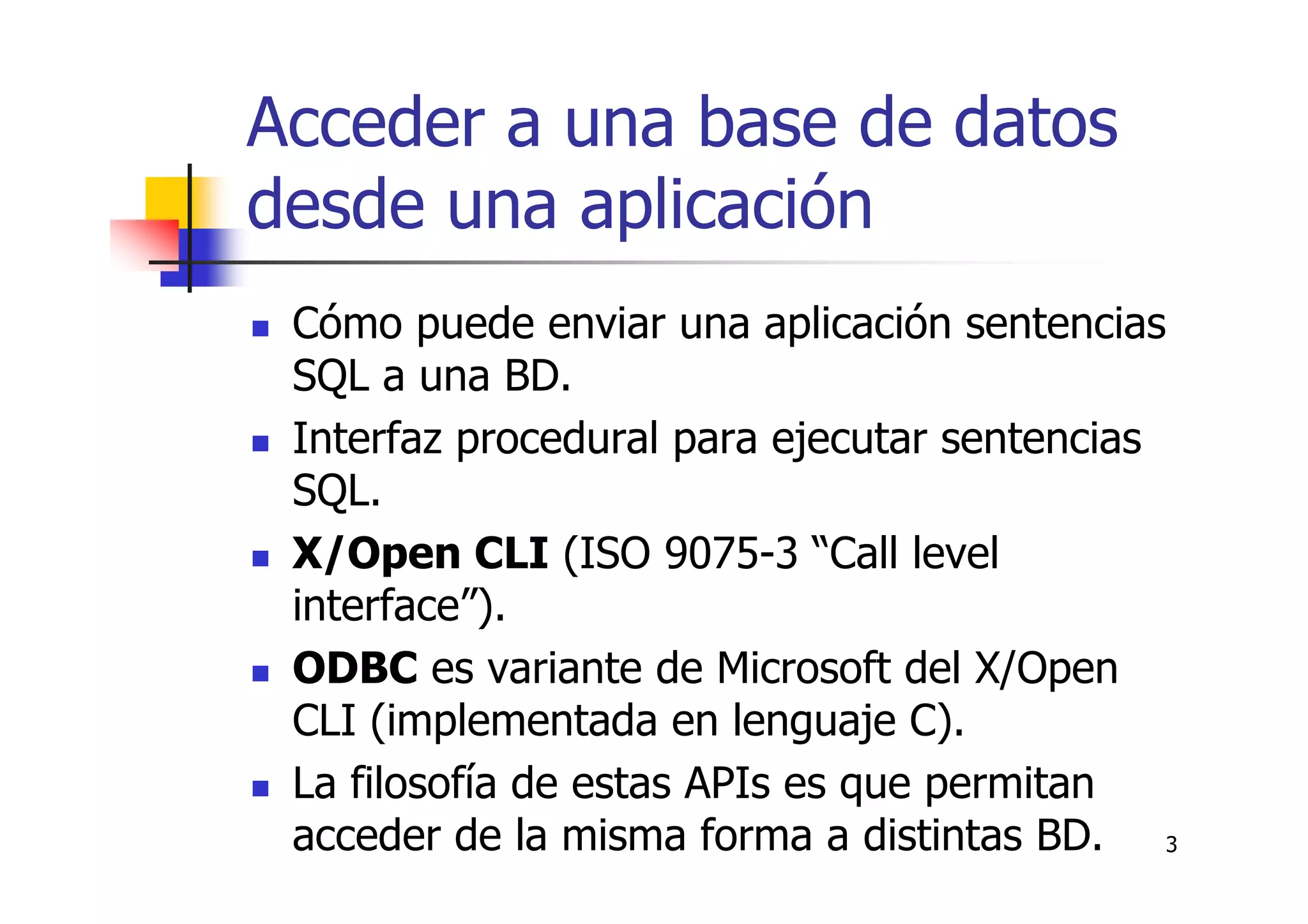 3
Acceder a una base de datos
desde una aplicación
Cómo puede enviar una aplicación sentencias
SQL a una BD.
Interfaz procedural para ejecutar sentencias
SQL.
X/Open CLI (ISO 9075-3 “Call level
interface”).
ODBC es variante de Microsoft del X/Open
CLI (implementada en lenguaje C).
La filosofía de estas APIs es que permitan
acceder de la misma forma a distintas BD.
 