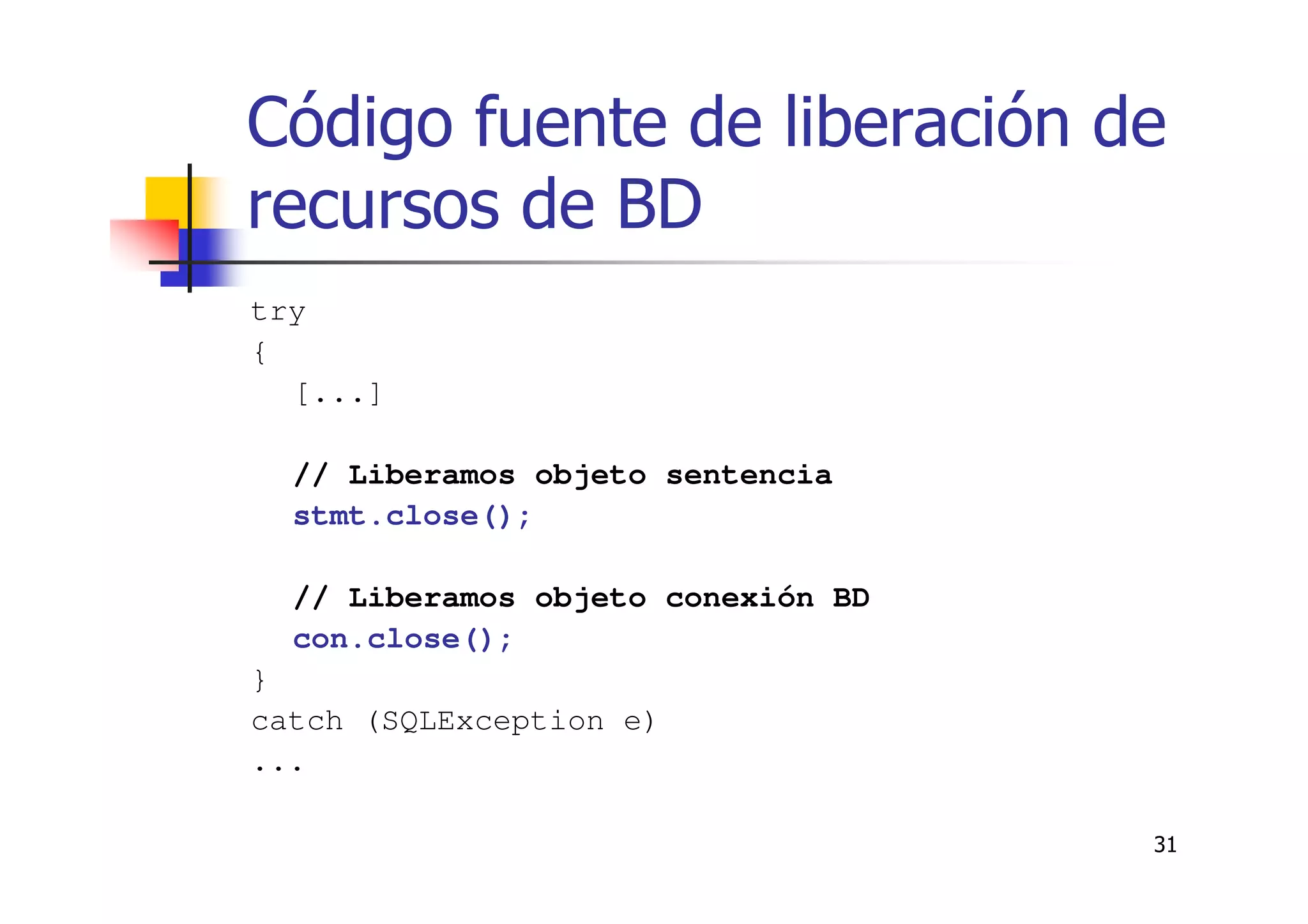 31
Código fuente de liberación de
recursos de BD
try
{
[...]
// Liberamos objeto sentencia
stmt.close();
// Liberamos objeto conexión BD
con.close();
}
catch (SQLException e)
...
 