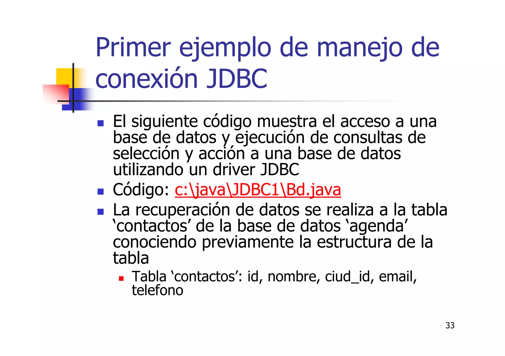 33
Primer ejemplo de manejo de
conexión JDBC
El siguiente código muestra el acceso a una
base de datos y ejecución de consultas de
selección y acción a una base de datos
utilizando un driver JDBC
Código: c:javaJDBC1Bd.java
La recuperación de datos se realiza a la tabla
‘contactos’ de la base de datos ‘agenda’
conociendo previamente la estructura de la
tabla
Tabla ‘contactos’: id, nombre, ciud_id, email,
telefono
 
