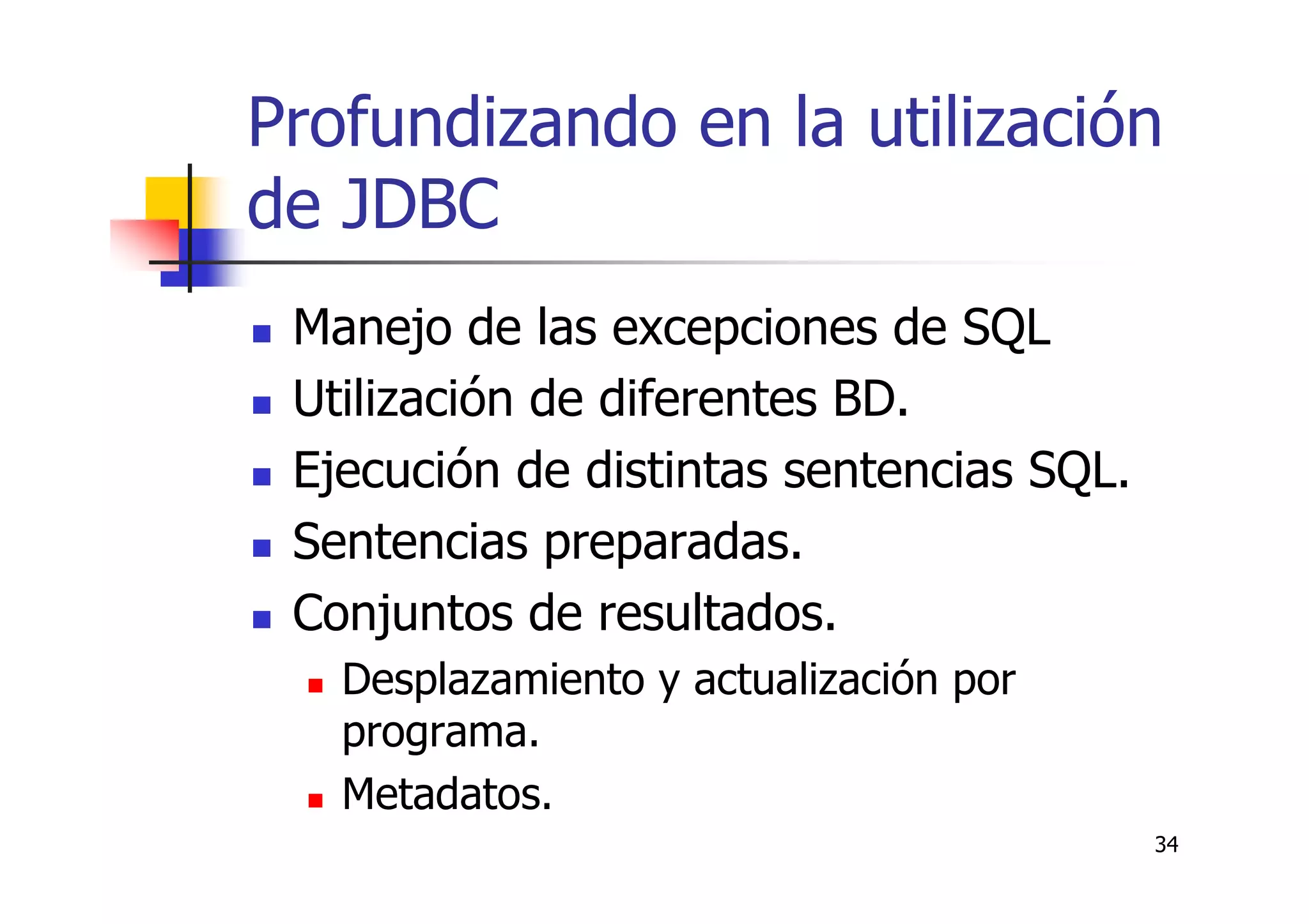34
Profundizando en la utilización
de JDBC
Manejo de las excepciones de SQL
Utilización de diferentes BD.
Ejecución de distintas sentencias SQL.
Sentencias preparadas.
Conjuntos de resultados.
Desplazamiento y actualización por
programa.
Metadatos.
 