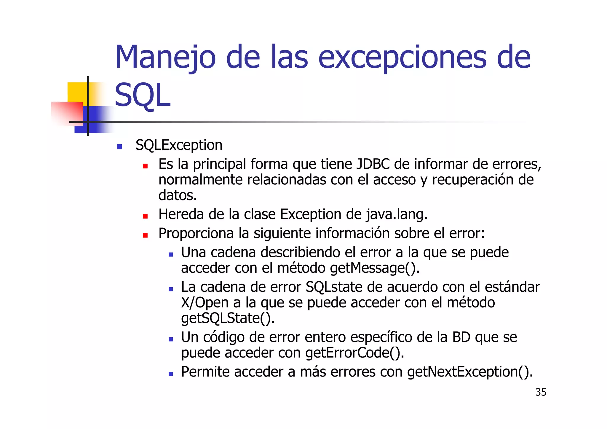 35
Manejo de las excepciones de
SQL
SQLException
Es la principal forma que tiene JDBC de informar de errores,
normalmente relacionadas con el acceso y recuperación de
datos.
Hereda de la clase Exception de java.lang.
Proporciona la siguiente información sobre el error:
Una cadena describiendo el error a la que se puede
acceder con el método getMessage().
La cadena de error SQLstate de acuerdo con el estándar
X/Open a la que se puede acceder con el método
getSQLState().
Un código de error entero específico de la BD que se
puede acceder con getErrorCode().
Permite acceder a más errores con getNextException().
 