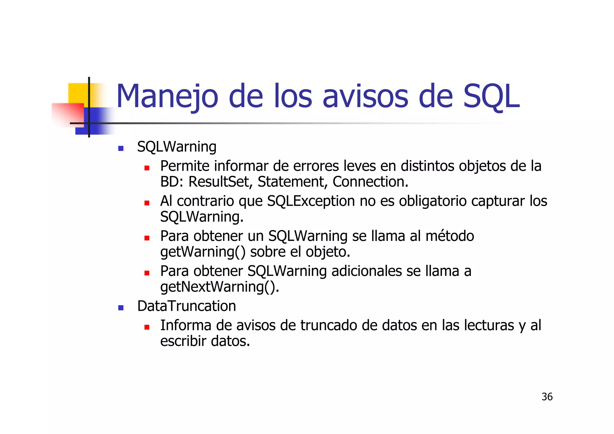 36
Manejo de los avisos de SQL
SQLWarning
Permite informar de errores leves en distintos objetos de la
BD: ResultSet, Statement, Connection.
Al contrario que SQLException no es obligatorio capturar los
SQLWarning.
Para obtener un SQLWarning se llama al método
getWarning() sobre el objeto.
Para obtener SQLWarning adicionales se llama a
getNextWarning().
DataTruncation
Informa de avisos de truncado de datos en las lecturas y al
escribir datos.
 