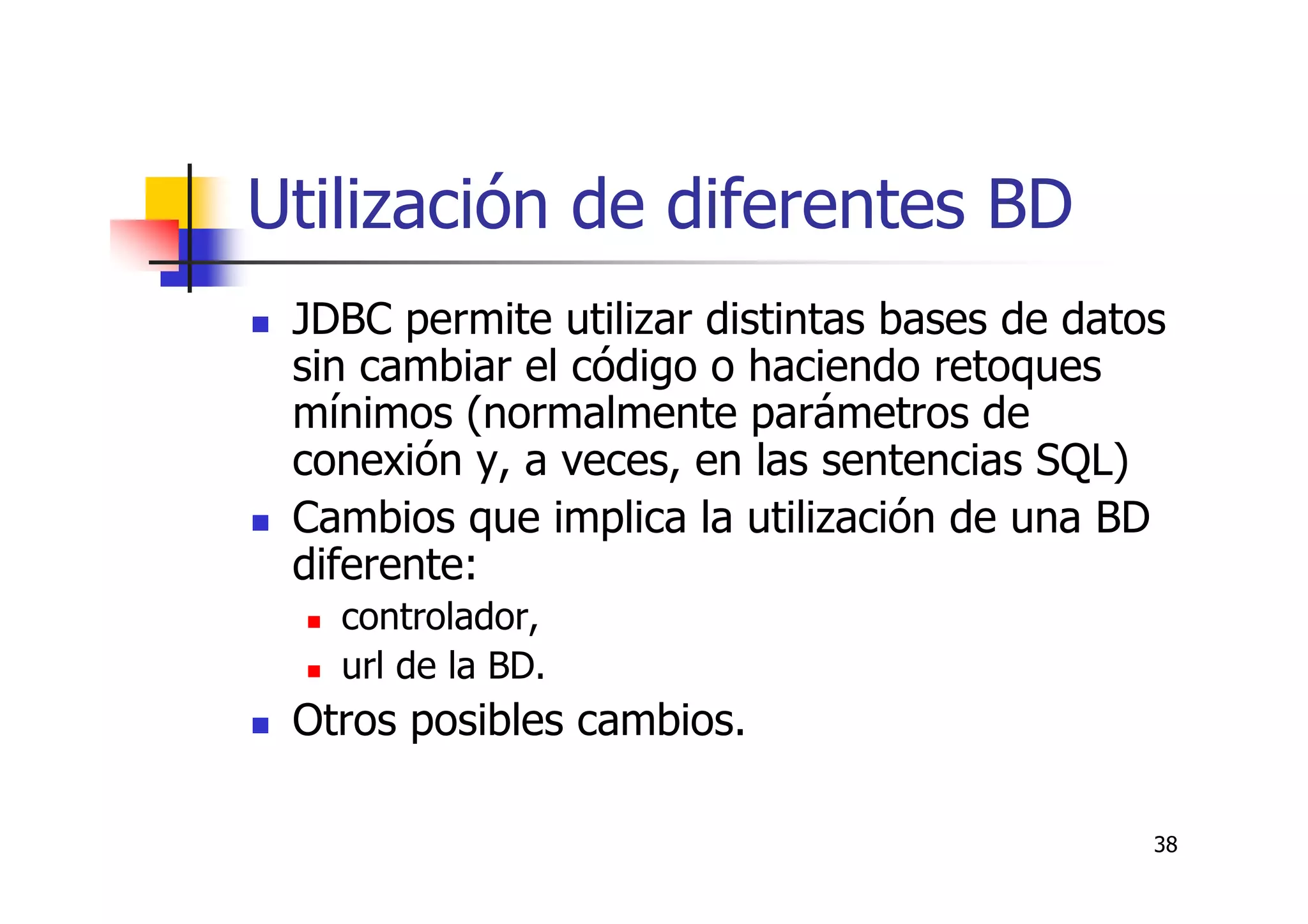 38
Utilización de diferentes BD
JDBC permite utilizar distintas bases de datos
sin cambiar el código o haciendo retoques
mínimos (normalmente parámetros de
conexión y, a veces, en las sentencias SQL)
Cambios que implica la utilización de una BD
diferente:
controlador,
url de la BD.
Otros posibles cambios.
 