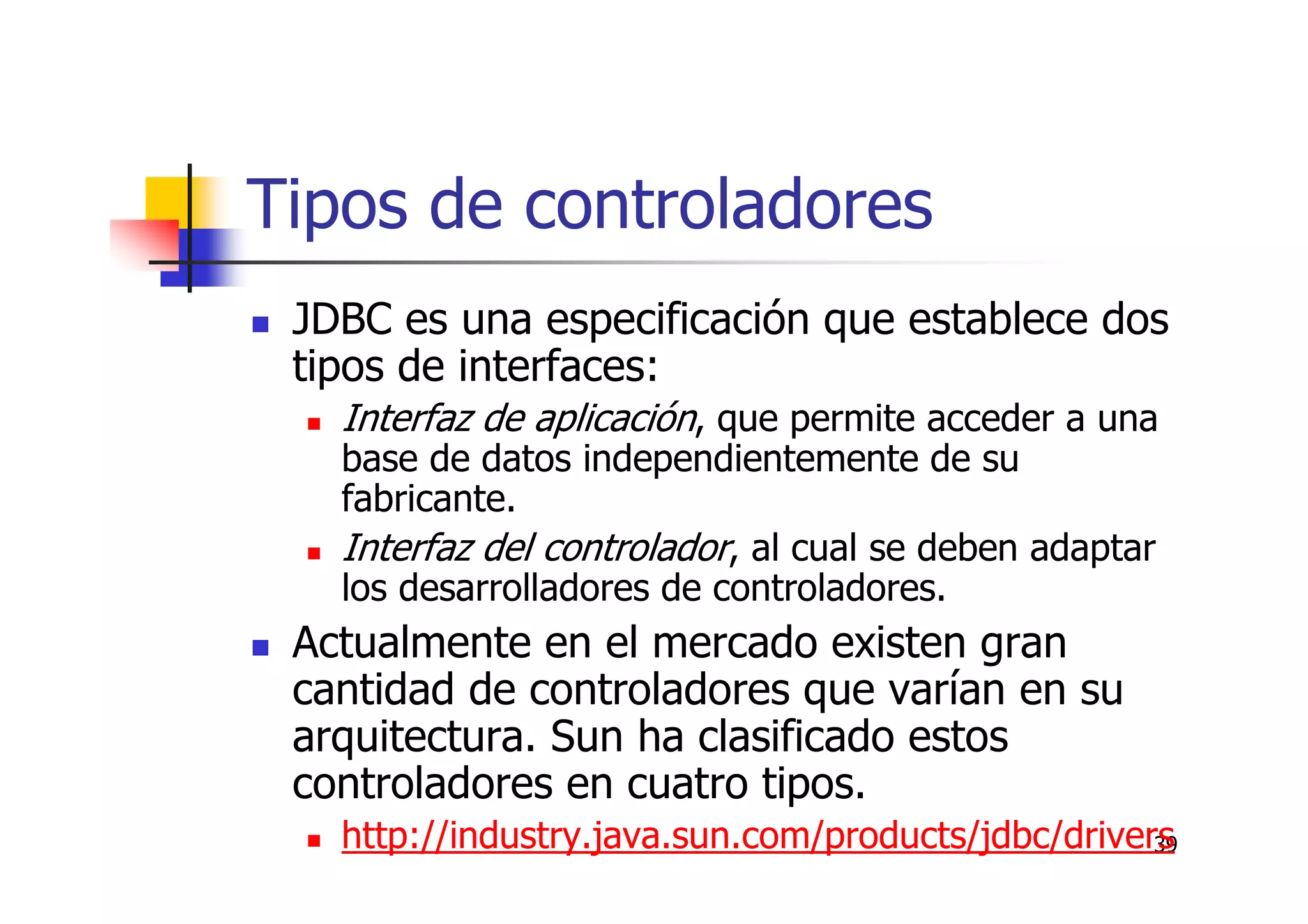 39
Tipos de controladores
JDBC es una especificación que establece dos
tipos de interfaces:
Interfaz de aplicación, que permite acceder a una
base de datos independientemente de su
fabricante.
Interfaz del controlador, al cual se deben adaptar
los desarrolladores de controladores.
Actualmente en el mercado existen gran
cantidad de controladores que varían en su
arquitectura. Sun ha clasificado estos
controladores en cuatro tipos.
http://industry.java.sun.com/products/jdbc/drivers
 
