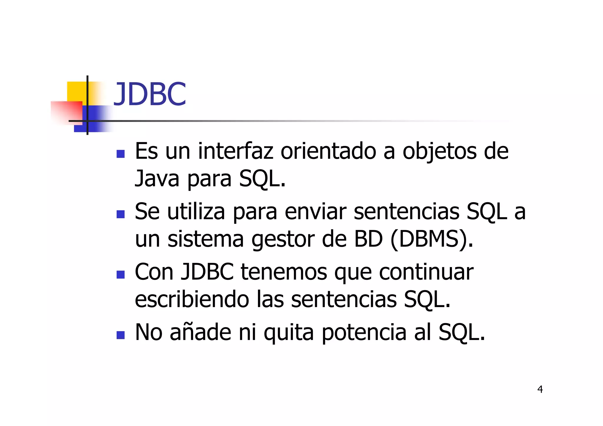 4
JDBC
Es un interfaz orientado a objetos de
Java para SQL.
Se utiliza para enviar sentencias SQL a
un sistema gestor de BD (DBMS).
Con JDBC tenemos que continuar
escribiendo las sentencias SQL.
No añade ni quita potencia al SQL.
 