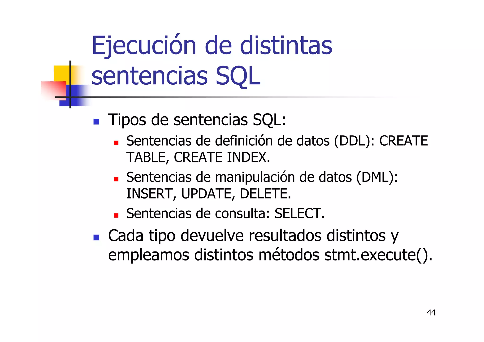 44
Ejecución de distintas
sentencias SQL
Tipos de sentencias SQL:
Sentencias de definición de datos (DDL): CREATE
TABLE, CREATE INDEX.
Sentencias de manipulación de datos (DML):
INSERT, UPDATE, DELETE.
Sentencias de consulta: SELECT.
Cada tipo devuelve resultados distintos y
empleamos distintos métodos stmt.execute().
 