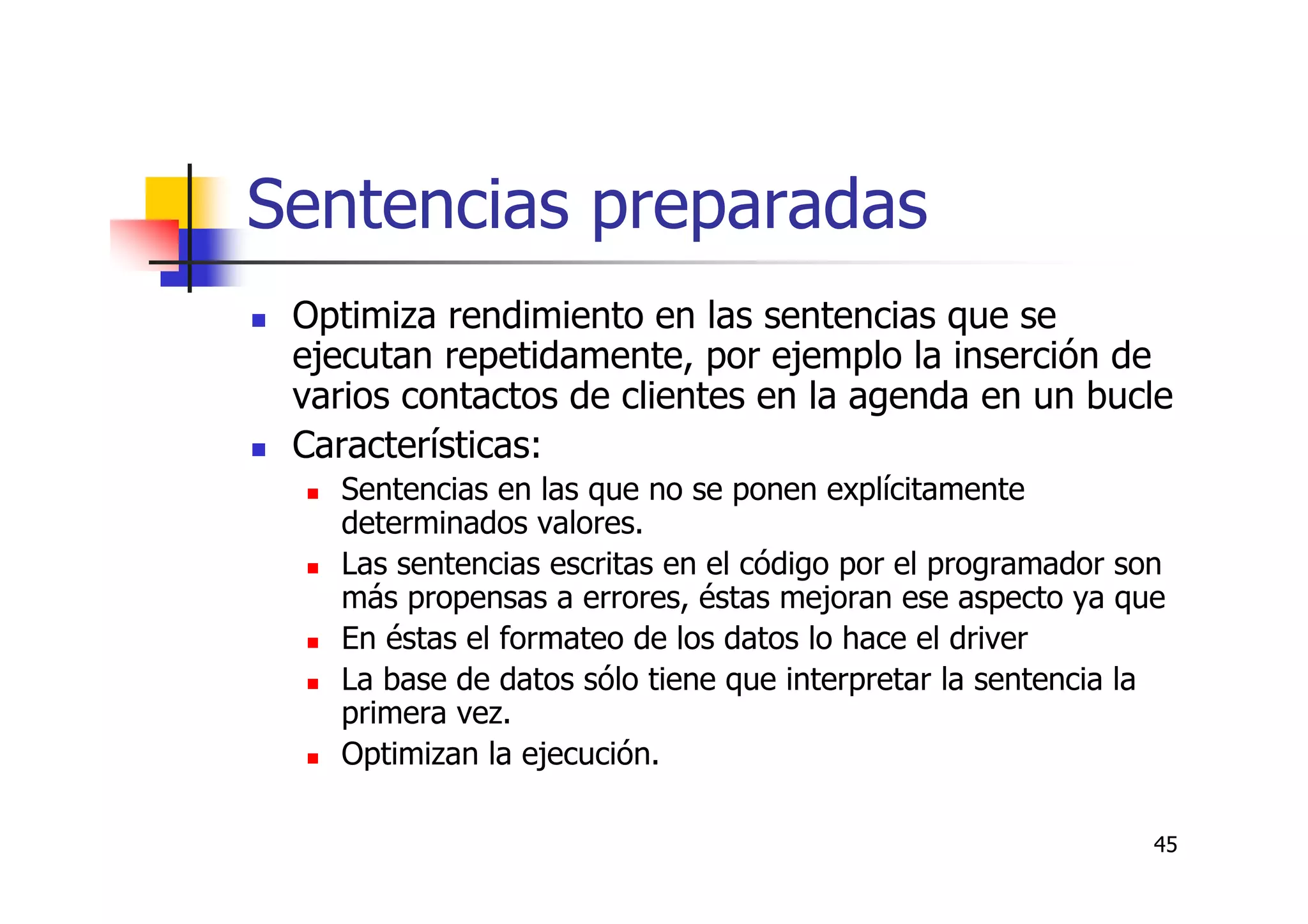 45
Sentencias preparadas
Optimiza rendimiento en las sentencias que se
ejecutan repetidamente, por ejemplo la inserción de
varios contactos de clientes en la agenda en un bucle
Características:
Sentencias en las que no se ponen explícitamente
determinados valores.
Las sentencias escritas en el código por el programador son
más propensas a errores, éstas mejoran ese aspecto ya que
En éstas el formateo de los datos lo hace el driver
La base de datos sólo tiene que interpretar la sentencia la
primera vez.
Optimizan la ejecución.
 