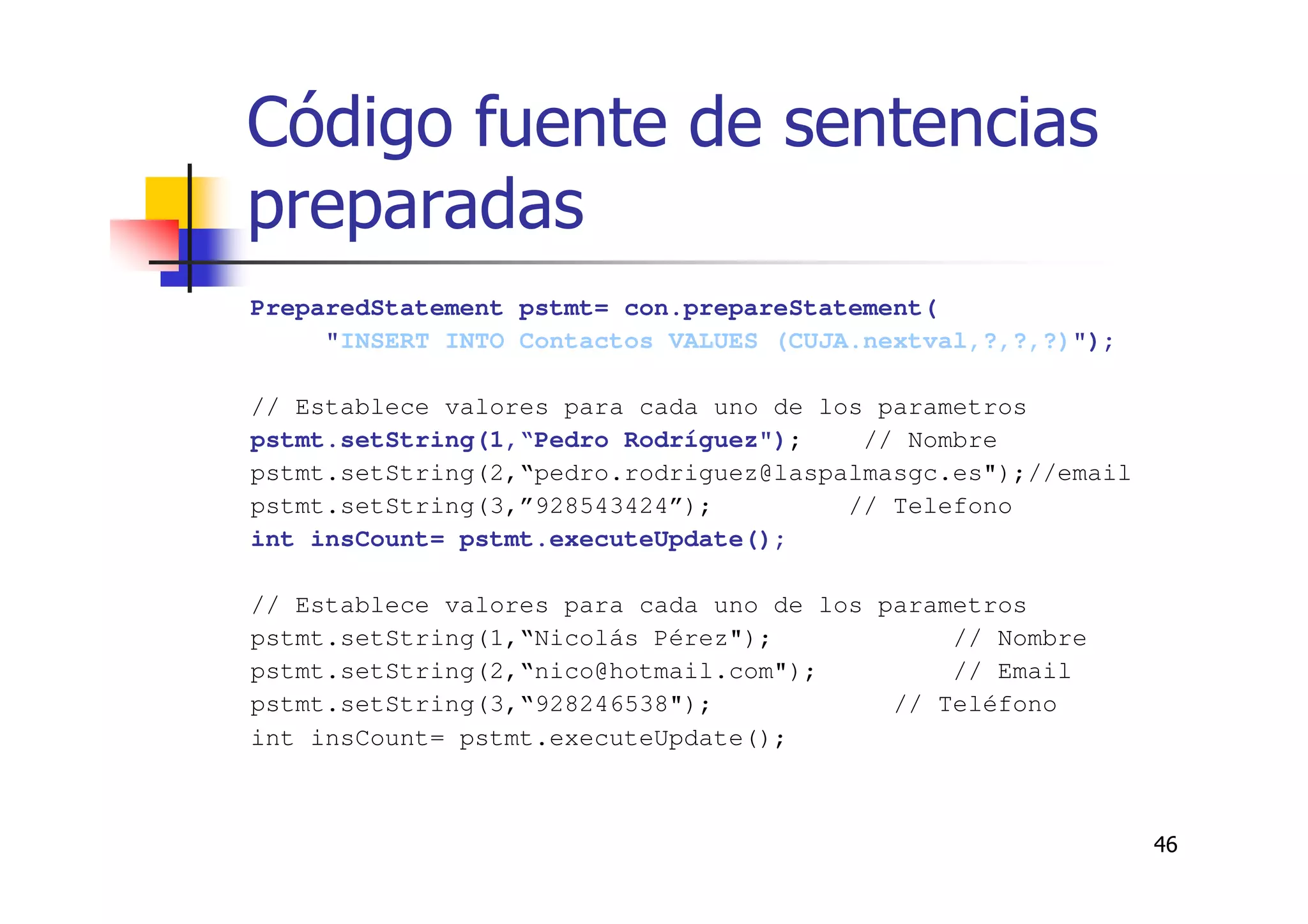 46
Código fuente de sentencias
preparadas
PreparedStatement pstmt= con.prepareStatement(
"INSERT INTO Contactos VALUES (CUJA.nextval,?,?,?)");
// Establece valores para cada uno de los parametros
pstmt.setString(1,“Pedro Rodríguez"); // Nombre
pstmt.setString(2,“pedro.rodriguez@laspalmasgc.es");//email
pstmt.setString(3,”928543424”); // Telefono
int insCount= pstmt.executeUpdate();
// Establece valores para cada uno de los parametros
pstmt.setString(1,“Nicolás Pérez"); // Nombre
pstmt.setString(2,“nico@hotmail.com"); // Email
pstmt.setString(3,“928246538"); // Teléfono
int insCount= pstmt.executeUpdate();
 