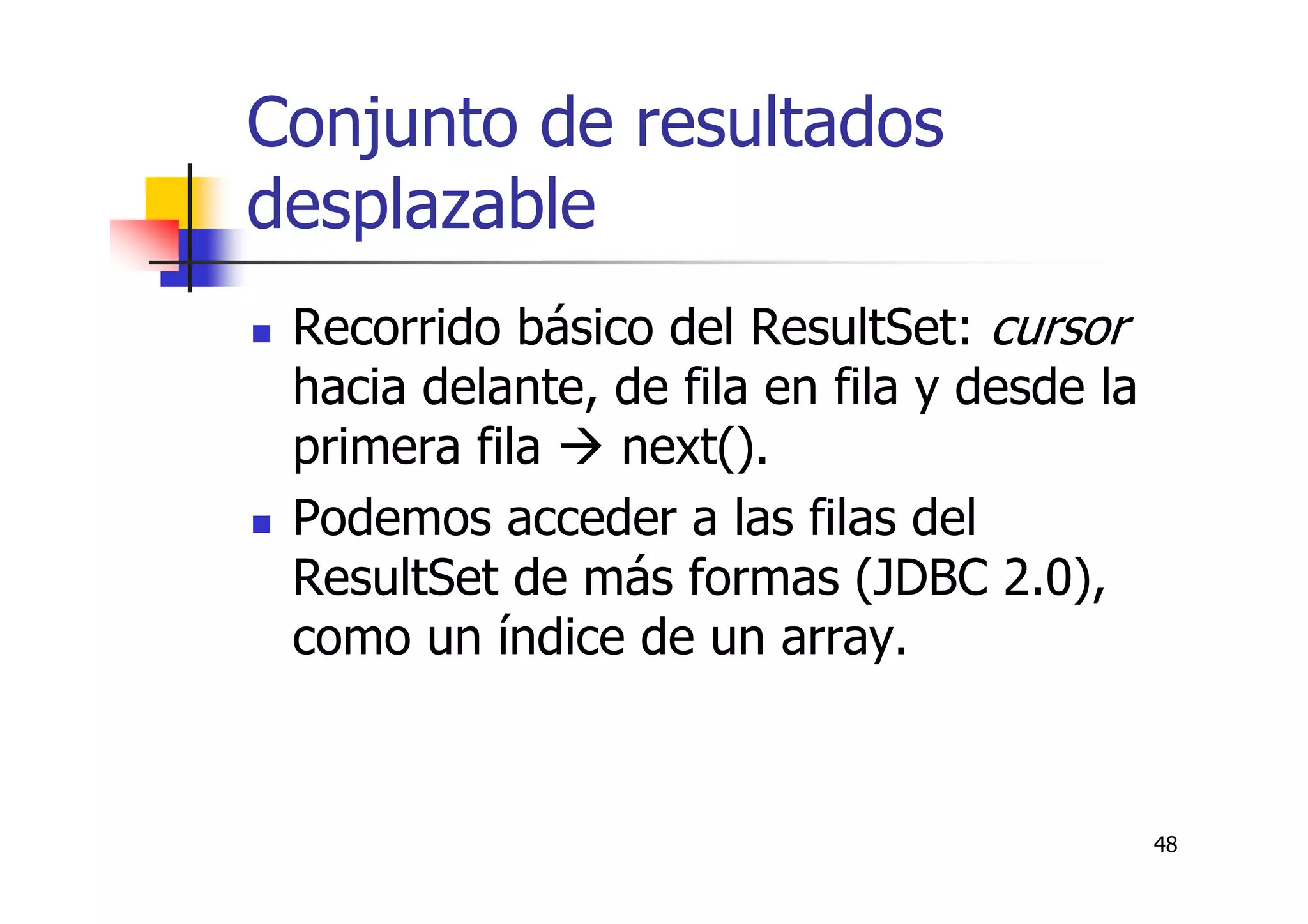 48
Conjunto de resultados
desplazable
Recorrido básico del ResultSet: cursor
hacia delante, de fila en fila y desde la
primera fila next().
Podemos acceder a las filas del
ResultSet de más formas (JDBC 2.0),
como un índice de un array.
 