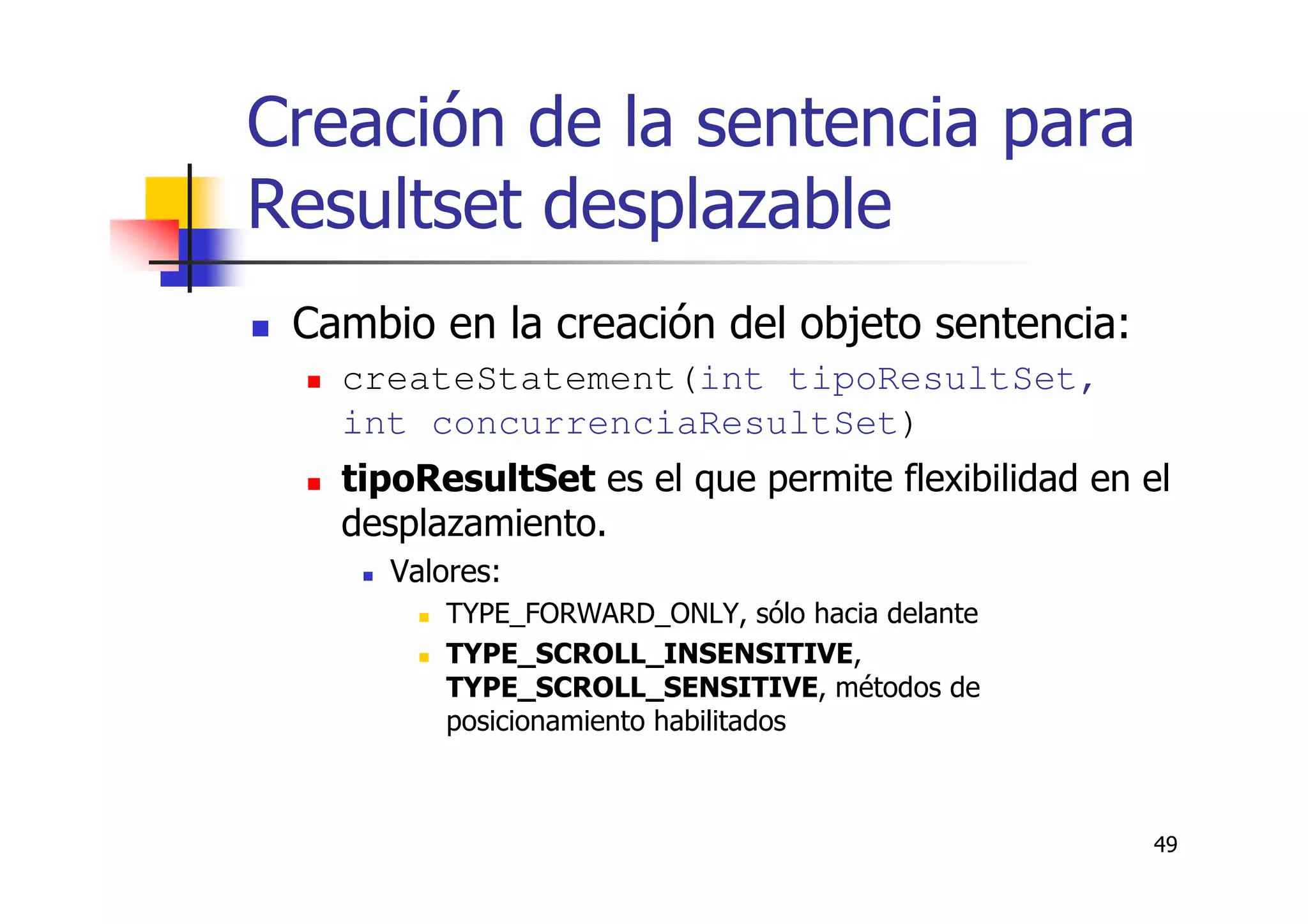 49
Creación de la sentencia para
Resultset desplazable
Cambio en la creación del objeto sentencia:
createStatement(int tipoResultSet,
int concurrenciaResultSet)
tipoResultSet es el que permite flexibilidad en el
desplazamiento.
Valores:
TYPE_FORWARD_ONLY, sólo hacia delante
TYPE_SCROLL_INSENSITIVE,
TYPE_SCROLL_SENSITIVE, métodos de
posicionamiento habilitados
 