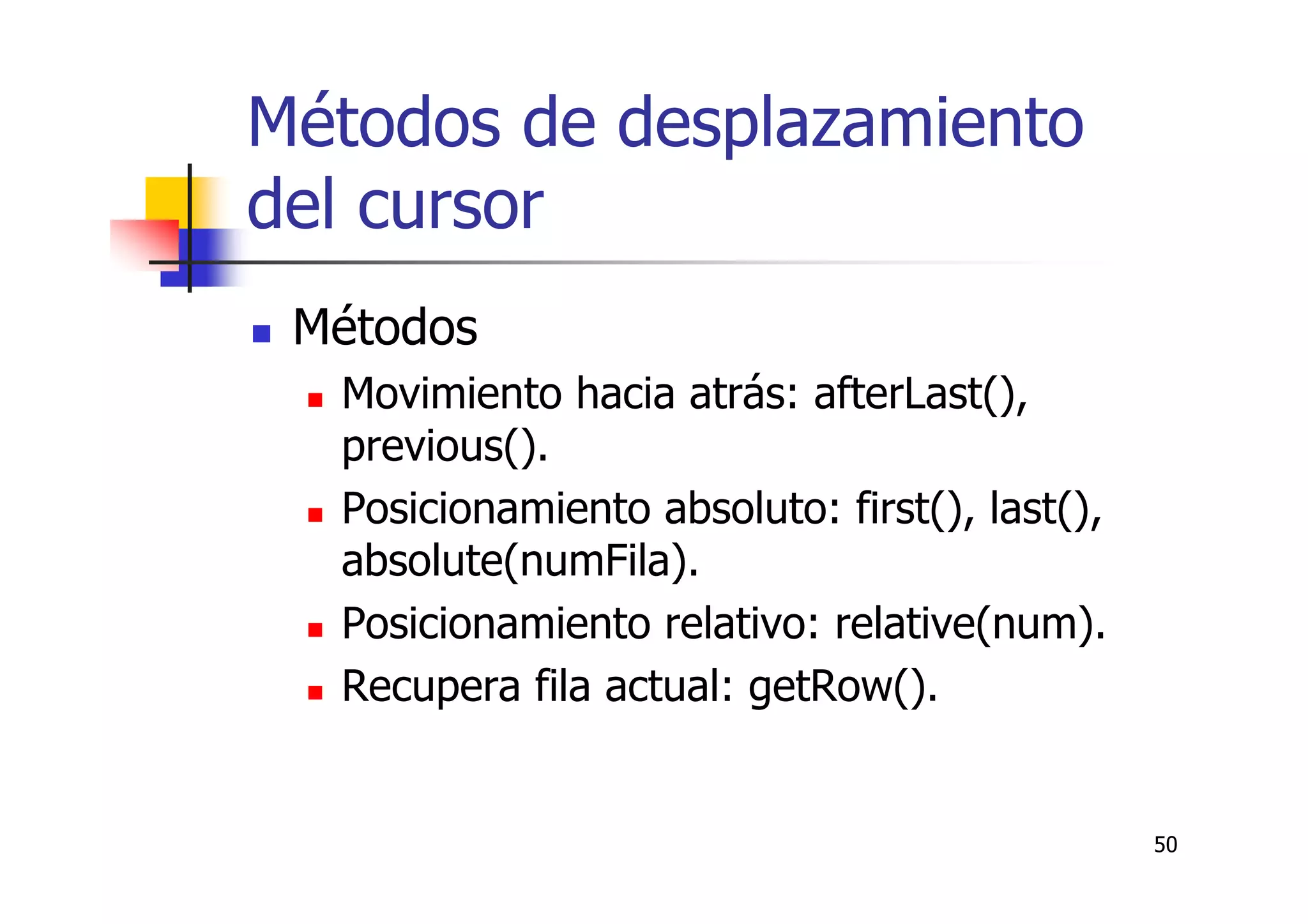 50
Métodos de desplazamiento
del cursor
Métodos
Movimiento hacia atrás: afterLast(),
previous().
Posicionamiento absoluto: first(), last(),
absolute(numFila).
Posicionamiento relativo: relative(num).
Recupera fila actual: getRow().
 