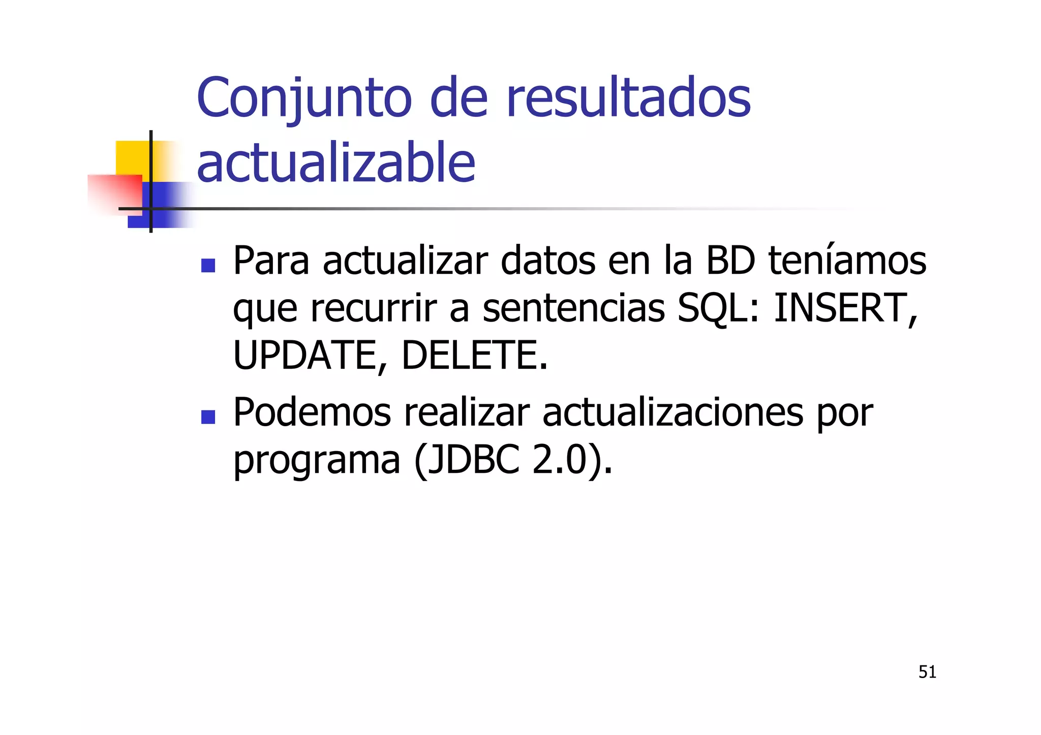 51
Conjunto de resultados
actualizable
Para actualizar datos en la BD teníamos
que recurrir a sentencias SQL: INSERT,
UPDATE, DELETE.
Podemos realizar actualizaciones por
programa (JDBC 2.0).
 
