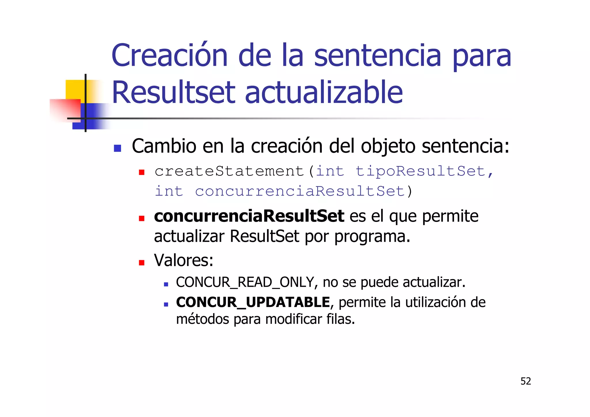 52
Creación de la sentencia para
Resultset actualizable
Cambio en la creación del objeto sentencia:
createStatement(int tipoResultSet,
int concurrenciaResultSet)
concurrenciaResultSet es el que permite
actualizar ResultSet por programa.
Valores:
CONCUR_READ_ONLY, no se puede actualizar.
CONCUR_UPDATABLE, permite la utilización de
métodos para modificar filas.
 
